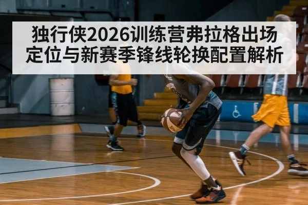 独行侠2026训练营弗拉格出场定位与新赛季锋线轮换配置解析